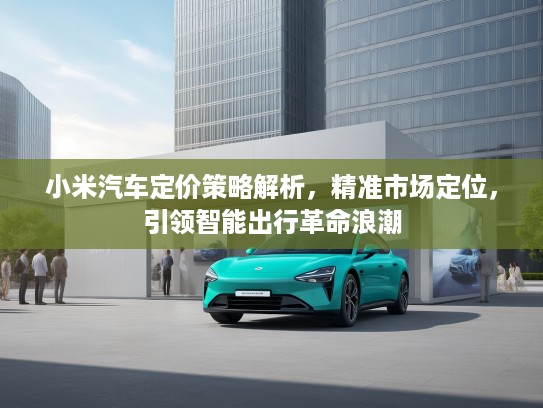 小米汽车定价策略解析，精准市场定位，引领智能出行革命浪潮