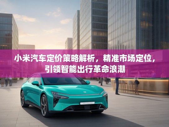 小米汽车定价策略解析，精准市场定位，引领智能出行革命浪潮