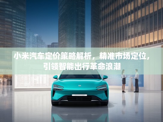 小米汽车定价策略解析，精准市场定位，引领智能出行革命浪潮