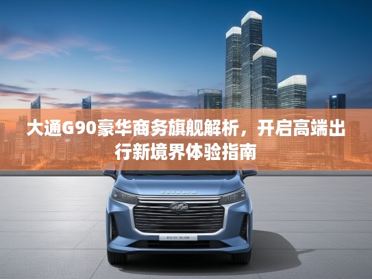 大通G90豪华商务旗舰解析，开启高端出行新境界体验指南