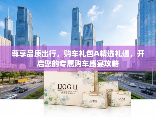 尊享品质出行，购车礼包A精选礼遇，开启您的专属购车盛宴攻略