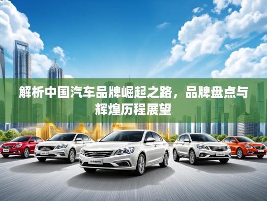 解析中国汽车品牌崛起之路，品牌盘点与辉煌历程展望