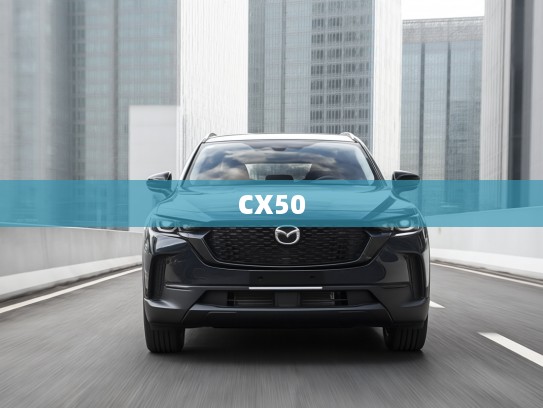 驾驭未来激情，深度解析马自达CX-50速度魅力，CX50评测全面解析