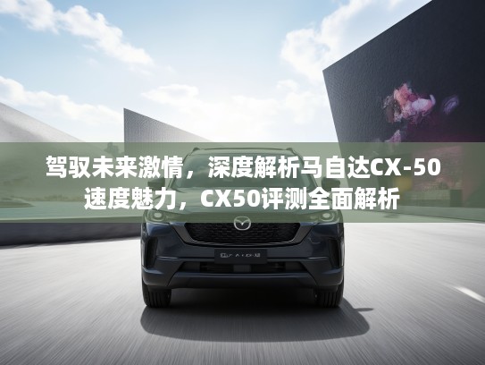 驾驭未来激情，深度解析马自达CX-50速度魅力，CX50评测全面解析