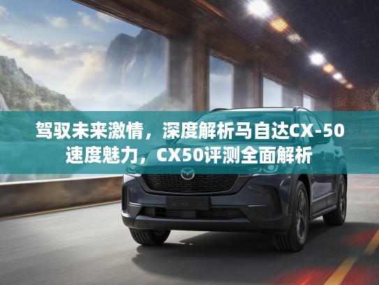驾驭未来激情，深度解析马自达CX-50速度魅力，CX50评测全面解析