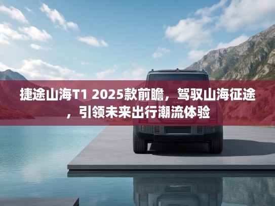 捷途山海T1 2025款前瞻，驾驭山海征途，引领未来出行潮流体验