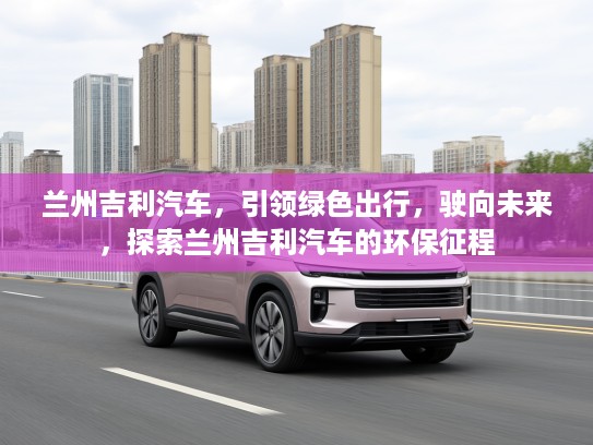 兰州吉利汽车，引领绿色出行，驶向未来，探索兰州吉利汽车的环保征程