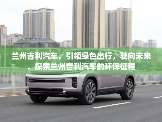 兰州吉利汽车，引领绿色出行，驶向未来，探索兰州吉利汽车的环保征程