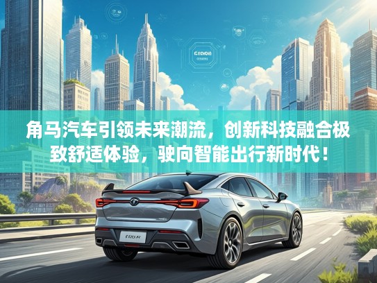 角马汽车引领未来潮流，创新科技融合极致舒适体验，驶向智能出行新时代！