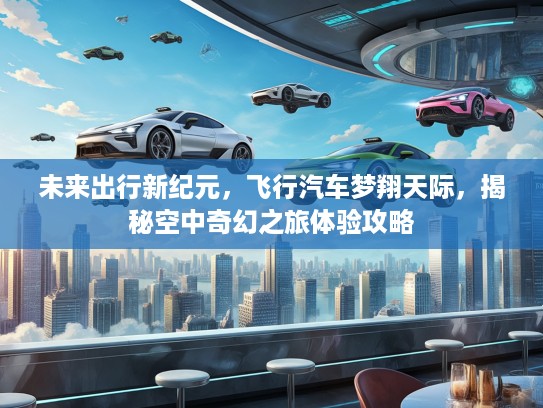 未来出行新纪元，飞行汽车梦翔天际，揭秘空中奇幻之旅体验攻略