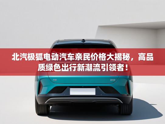 北汽极狐电动汽车亲民价格大揭秘，高品质绿色出行新潮流引领者！