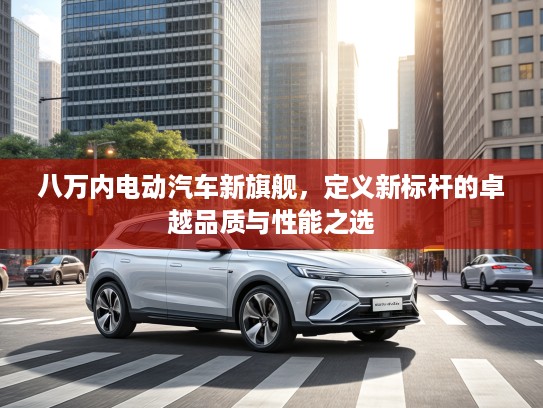 八万内电动汽车新旗舰，定义新标杆的卓越品质与性能之选