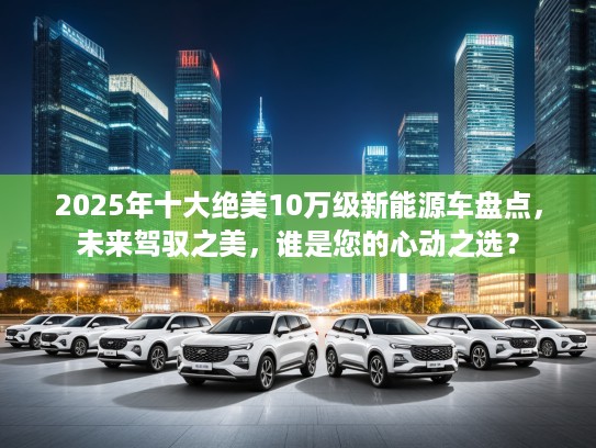 2025年十大绝美10万级新能源车盘点，未来驾驭之美，谁是您的心动之选？