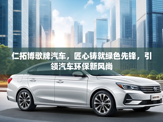 仁拓博歌牌汽车，匠心铸就绿色先锋，引领汽车环保新风尚