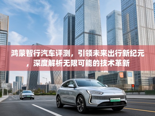 鸿蒙智行汽车评测，引领未来出行新纪元，深度解析无限可能的技术革新