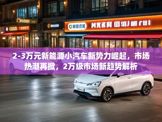 2-3万元新能源小汽车新势力崛起，市场热潮再掀，2万级市场新趋势解析