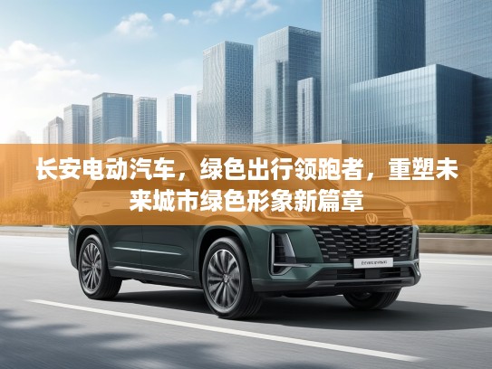 长安电动汽车，绿色出行领跑者，重塑未来城市绿色形象新篇章