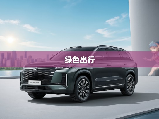 长安电动汽车，绿色出行领跑者，重塑未来城市绿色形象新篇章