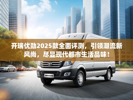 开瑞优劲2025款全面评测，引领潮流新风尚，尽显现代都市生活品味！
