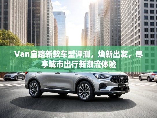 Van宝路新款车型评测，焕新出发，尽享城市出行新潮流体验