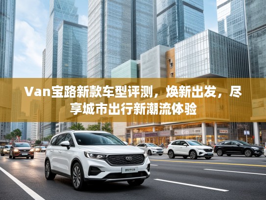Van宝路新款车型评测，焕新出发，尽享城市出行新潮流体验