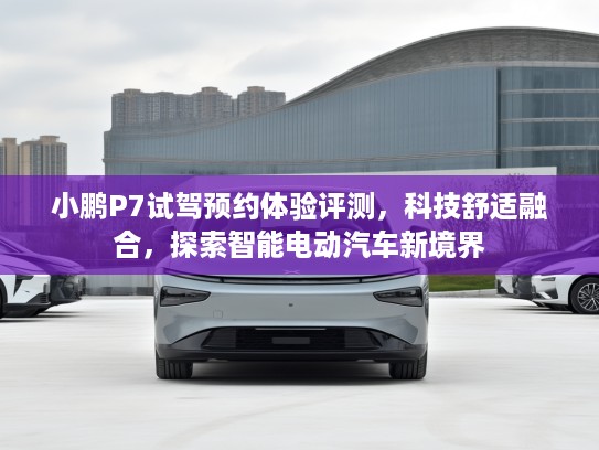 小鹏P7试驾预约体验评测，科技舒适融合，探索智能电动汽车新境界