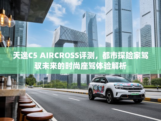 天逸C5 AIRCROSS评测，都市探险家驾驭未来的时尚座驾体验解析