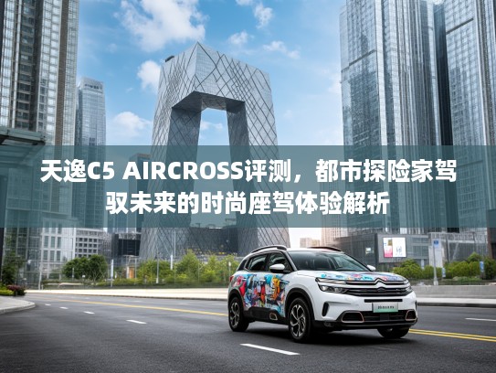 天逸C5 AIRCROSS评测，都市探险家驾驭未来的时尚座驾体验解析