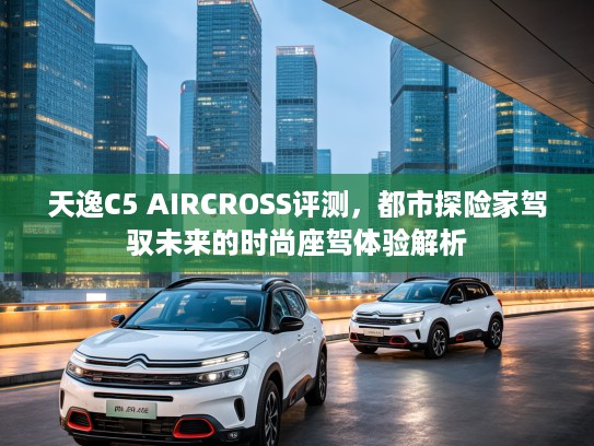 天逸C5 AIRCROSS评测，都市探险家驾驭未来的时尚座驾体验解析
