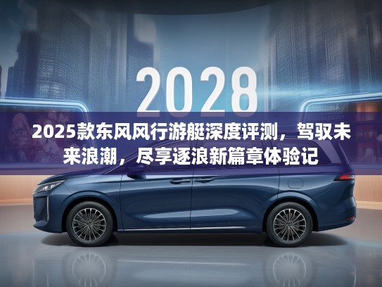 2025款东风风行游艇深度评测，驾驭未来浪潮，尽享逐浪新篇章体验记