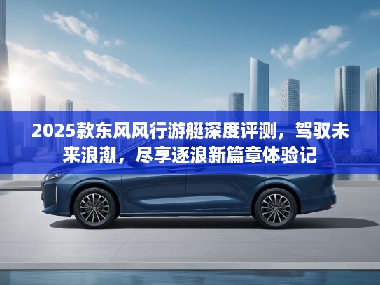 2025款东风风行游艇深度评测，驾驭未来浪潮，尽享逐浪新篇章体验记