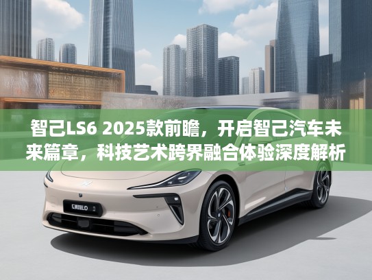 智己LS6 2025款前瞻，开启智己汽车未来篇章，科技艺术跨界融合体验深度解析