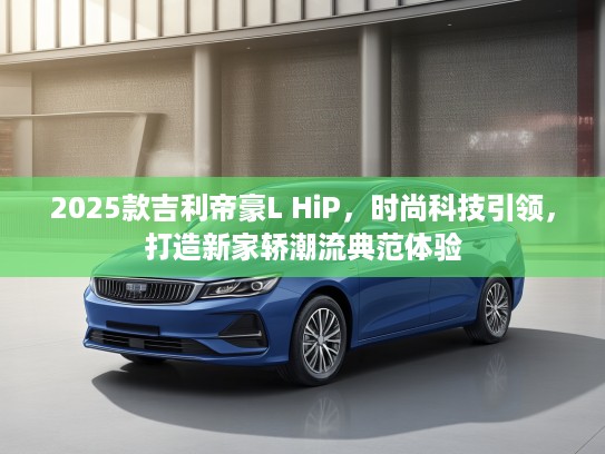 2025款吉利帝豪L HiP，时尚科技引领，打造新家轿潮流典范体验