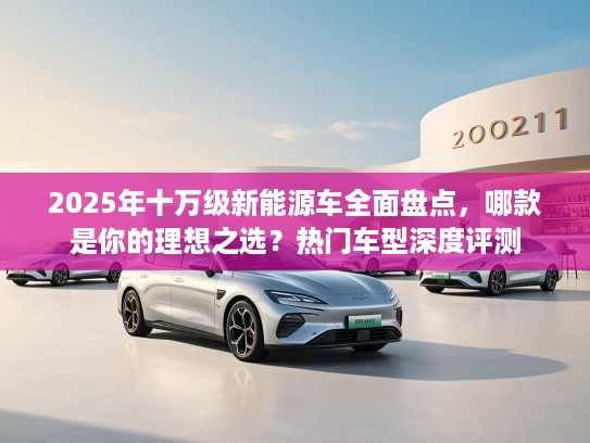 2025年十万级新能源车全面盘点，哪款是你的理想之选？热门车型深度评测