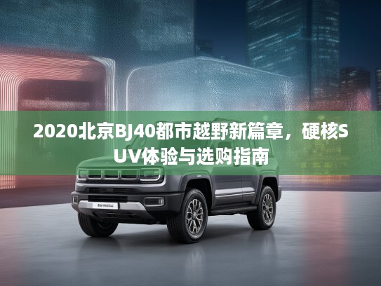 2020北京BJ40都市越野新篇章，硬核SUV体验与选购指南