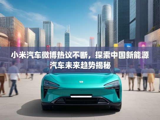 小米汽车微博热议不断，探索中国新能源汽车未来趋势揭秘