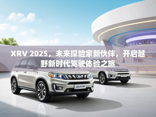XRV 2025，未来探险家新伙伴，开启越野新时代驾驶体验之旅