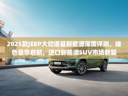 2025款JEEP大切诺基新能源深度评测，绿色豪华启航，进口新能源SUV市场新篇章