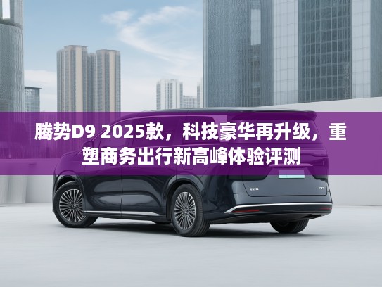 腾势D9 2025款，科技豪华再升级，重塑商务出行新高峰体验评测