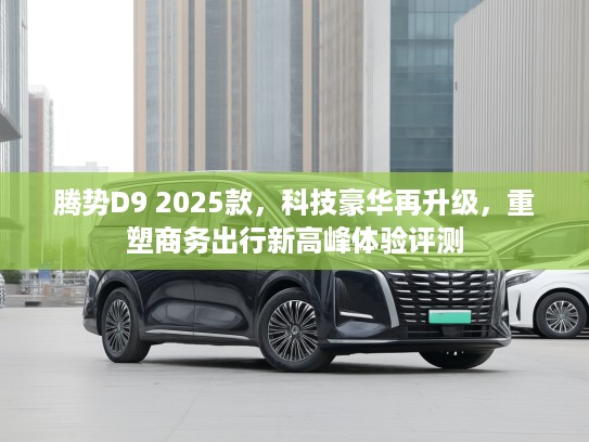 腾势D9 2025款，科技豪华再升级，重塑商务出行新高峰体验评测