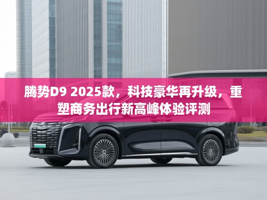 腾势D9 2025款，科技豪华再升级，重塑商务出行新高峰体验评测