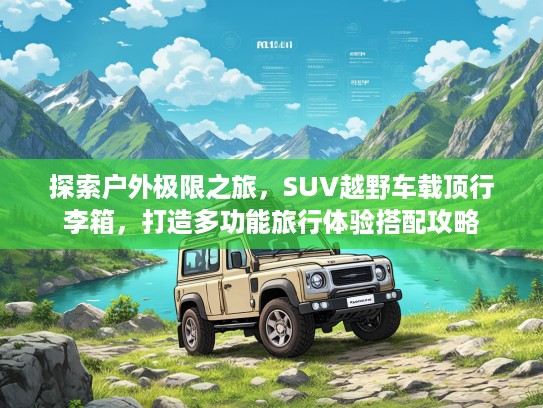 探索户外极限之旅，SUV越野车载顶行李箱，打造多功能旅行体验搭配攻略