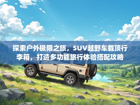 探索户外极限之旅，SUV越野车载顶行李箱，打造多功能旅行体验搭配攻略