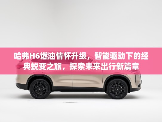 哈弗H6燃油情怀升级，智能驱动下的经典蜕变之旅，探索未来出行新篇章