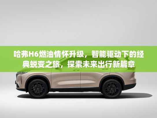 哈弗H6燃油情怀升级，智能驱动下的经典蜕变之旅，探索未来出行新篇章