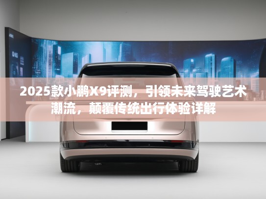 2025款小鹏X9评测，引领未来驾驶艺术潮流，颠覆传统出行体验详解