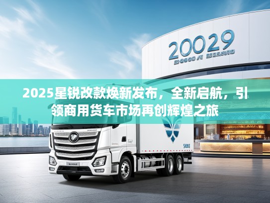 2025星锐改款焕新发布，全新启航，引领商用货车市场再创辉煌之旅