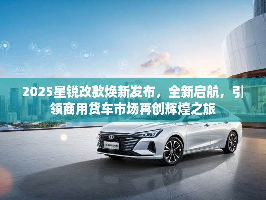 2025星锐改款焕新发布，全新启航，引领商用货车市场再创辉煌之旅