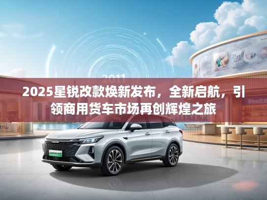 2025星锐改款焕新发布，全新启航，引领商用货车市场再创辉煌之旅
