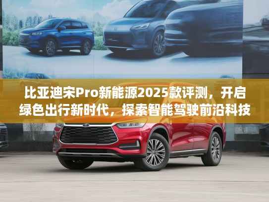 比亚迪宋Pro新能源2025款评测，开启绿色出行新时代，探索智能驾驶前沿科技体验